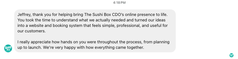 A message from The Sushi Box CDO, sent at 4:18 PM: "Jeffrey, thank you for helping bring The Sushi Box CDO&rsquo;s online presence to life. You took the time to understand what we actually needed and turned our ideas into a website and booking system that feels simple, professional, and useful for our customers. I really appreciate how hands on you were throughout the process, from planning up to launch. We&rsquo;re very happy with how everything came together."